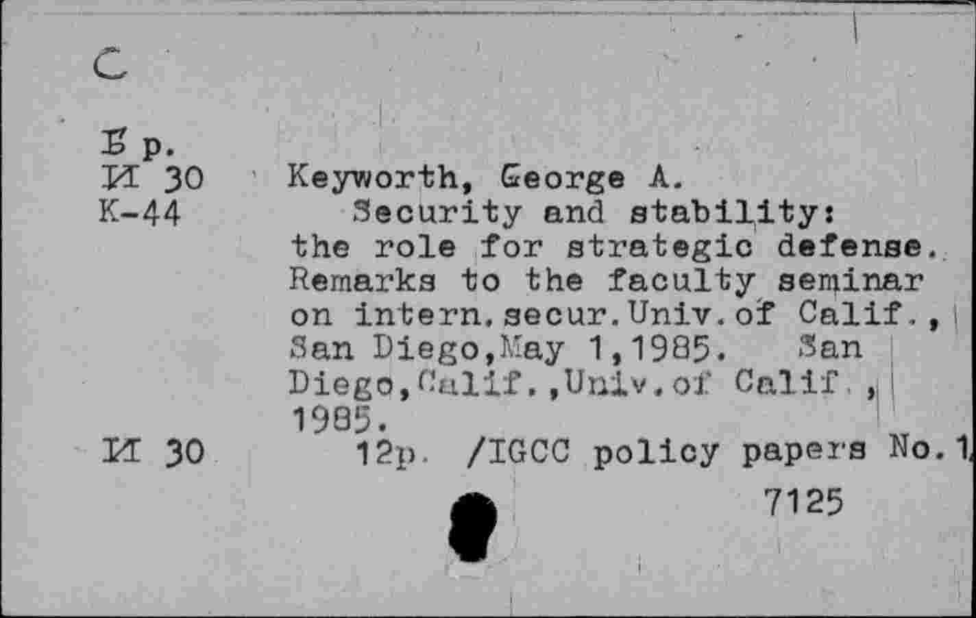 ﻿s p. n 30 K-44
M 30
Keyworth, George A.
Security and stability: the role for strategic defense. Remarks to the faculty seminar on intern.secur.Univ.of Calif. ,| San Diego,May 1,1985. San Diego,Calif,,Univ.of Calif,, 1985.
I2p. /IGCC policy papers No. 1,
7125